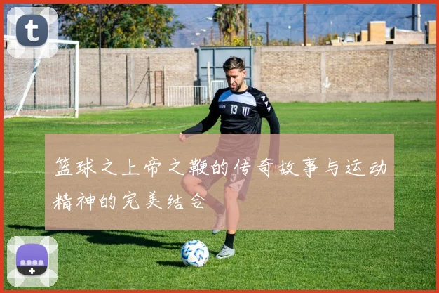 篮球之上帝之鞭的传奇故事与运动精神的完美结合