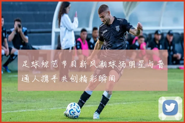 足球综艺节目新风潮球场明星与普通人携手共创精彩瞬间