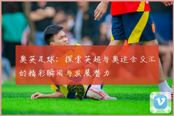 奥英足球：探索英超与奥运会交汇的精彩瞬间与发展潜力