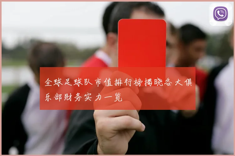 全球足球队市值排行榜揭晓各大俱乐部财务实力一览