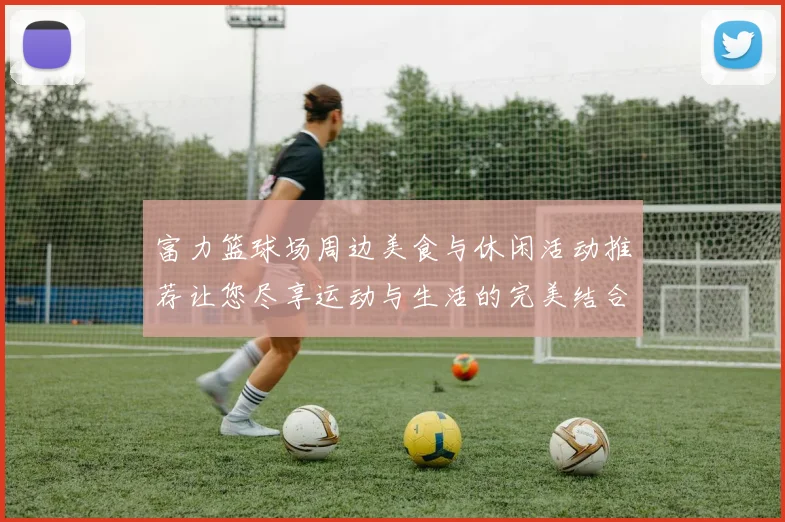 富力篮球场周边美食与休闲活动推荐让您尽享运动与生活的完美结合