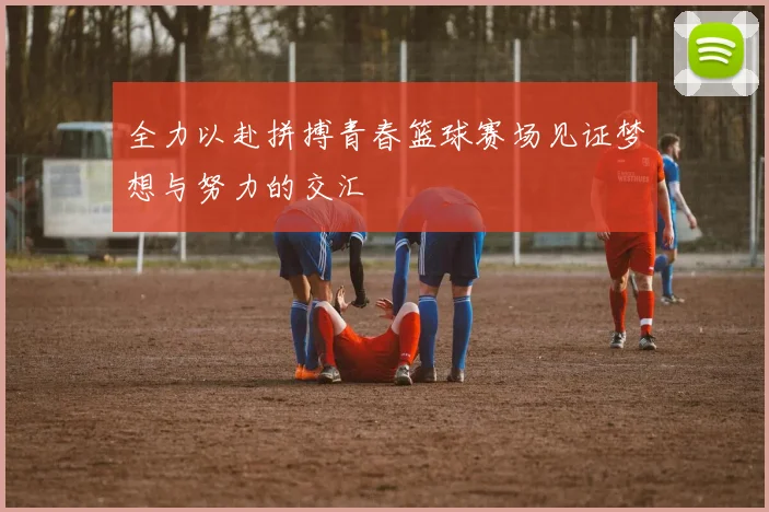 全力以赴拼搏青春篮球赛场见证梦想与努力的交汇