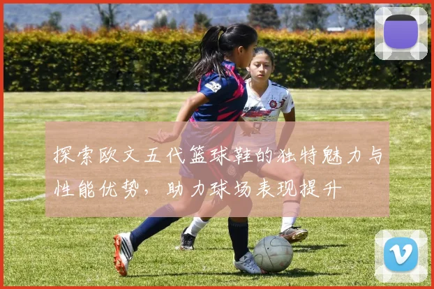 探索欧文五代篮球鞋的独特魅力与性能优势，助力球场表现提升