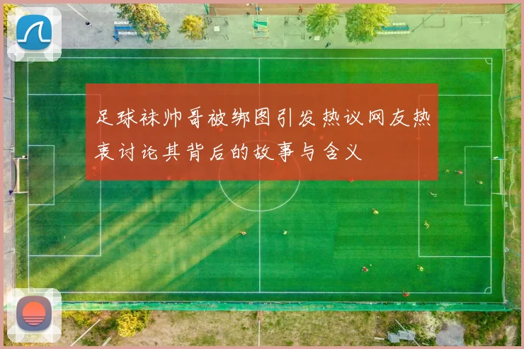 足球袜帅哥被绑图引发热议网友热衷讨论其背后的故事与含义